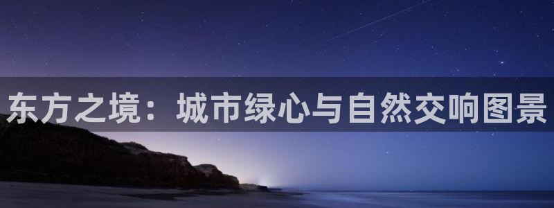 天顺娱乐侟佥p官22650:东方之境:城市绿心与自然交响图景